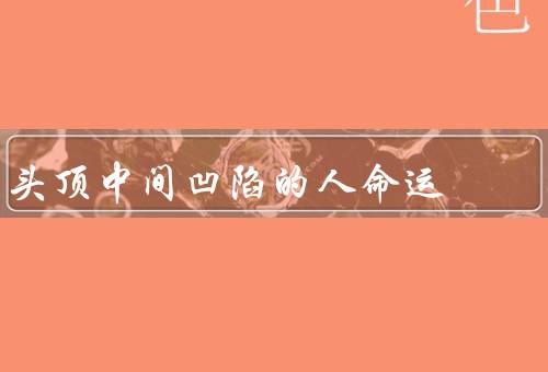 头顶中间凹陷的人命运（自我认知／人际关系／人生发展）