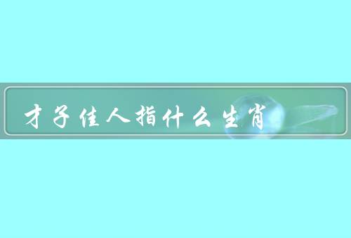 才子佳人指什么生肖，特征、事业发展、爱情生活