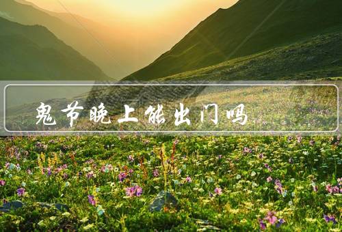 鬼节晚上能出门吗，鬼节晚上的迷信观点、科学角度的解释