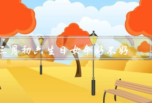 三月初六生日女命好不好（命运亨通／财运亨通／健康幸福）