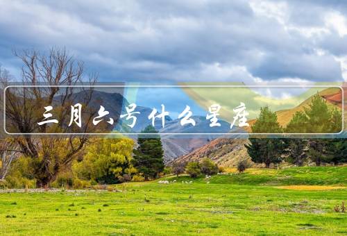 三月六号什么星座（个性特点、事业与工作、爱情与婚姻）