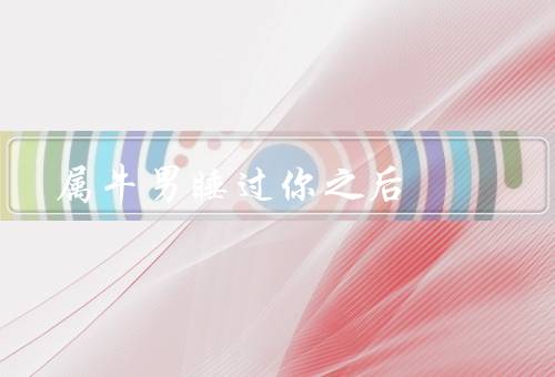 属牛男睡过你之后，吃苦耐劳、忠诚可靠、稳重沉稳