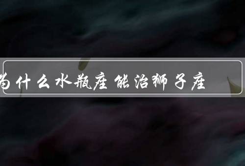 为什么水瓶座能治狮子座（自信与独立／冷静与理性／善解人意与宽容）