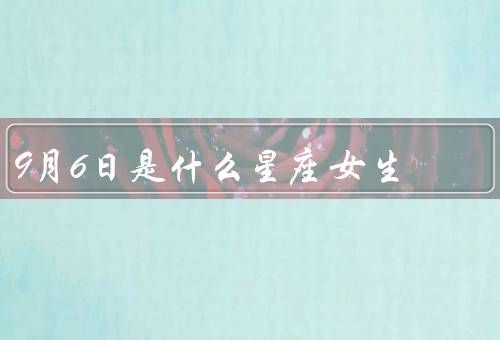 9月6日是什么星座女生（特点／爱情观／事业发展）