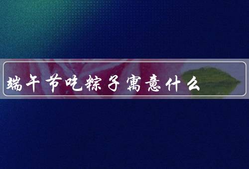端午节吃粽子寓意什么，起源／吃寓意／种类