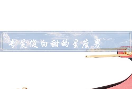 专爱傻白甜的星座男（女生的要求、恋爱的态度、与傻白甜女生的相处）