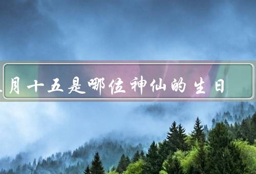 正月十五是哪位神仙的生日（传说／功绩／正月十五庆祝活动）