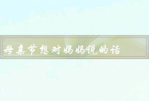 母亲节想对妈妈说的话（感谢的辛勤付出、我最好的朋友、（我爱您）