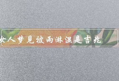 女人梦见被雨淋湿是吉兆，财富的到来、感情的升温、生活的改变