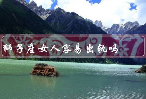 狮子座女人容易出轨吗，爱情的追求／自我价值的追求