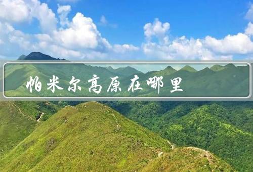 帕米尔高原在哪里，地理位置、自然景观、文化遗产