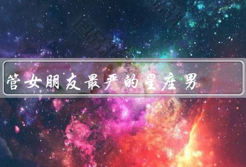 管女朋友最严的星座男，白羊座／天蝎座／金牛座