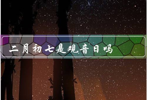 二月初七是观音日吗，来历／庆祝活动／二月初七是否是
