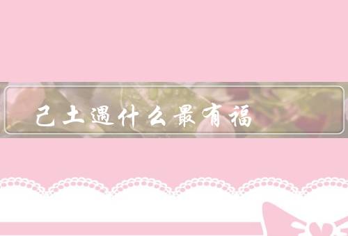 己土遇什么最有福（家人的爱／友谊的陪伴／健康的身体）