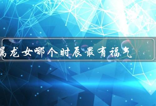 属龙女哪个时辰最有福气（子时最有福气／午时最有福气）