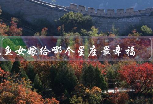 双鱼女嫁给哪个星座最幸福，巨蟹座、天秤座、摩羯座